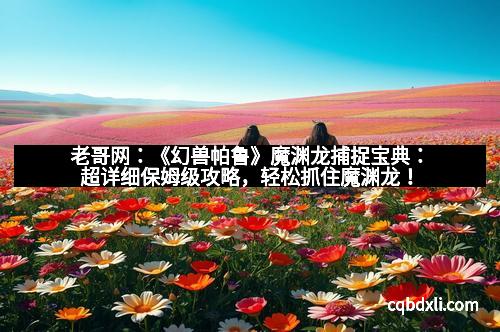 老哥网：《幻兽帕鲁》魔渊龙捕捉宝典：超详细保姆级攻略，轻松抓住魔渊龙！